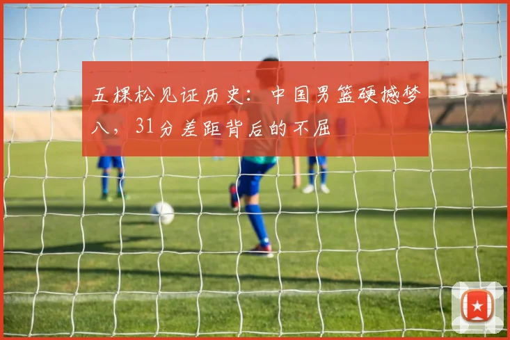 五棵松见证历史:中国男篮硬撼梦八,31分差距背后的不屈