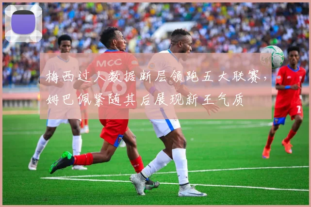 梅西过人数据断层领跑五大联赛，姆巴佩紧随其后展现新王气质