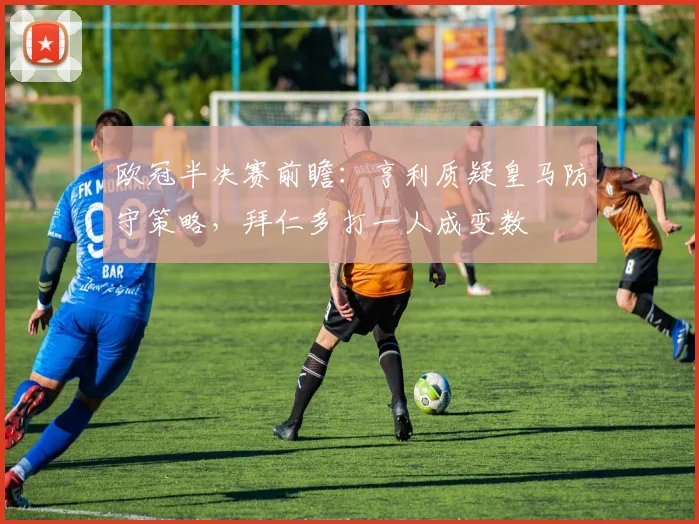 欧冠半决赛前瞻：亨利质疑皇马防守策略，拜仁多打一人成变数