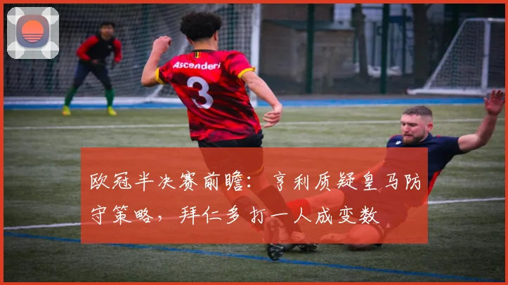 欧冠半决赛前瞻：亨利质疑皇马防守策略，拜仁多打一人成变数