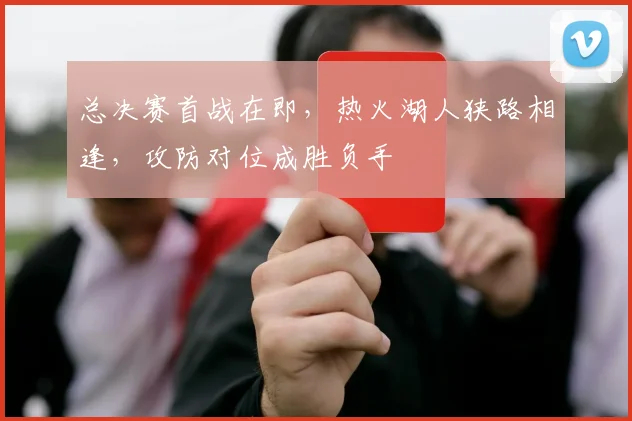 总决赛首战在即,热火湖人狭路相逢,攻防对位成胜负手