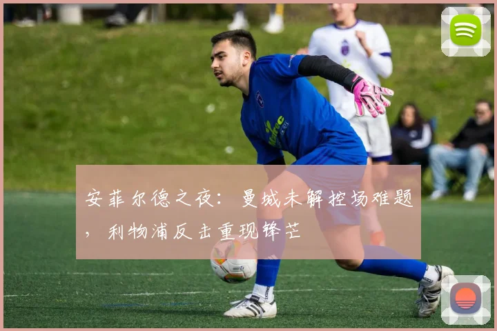 安菲尔德之夜:曼城未解控场难题,利物浦反击重现锋芒