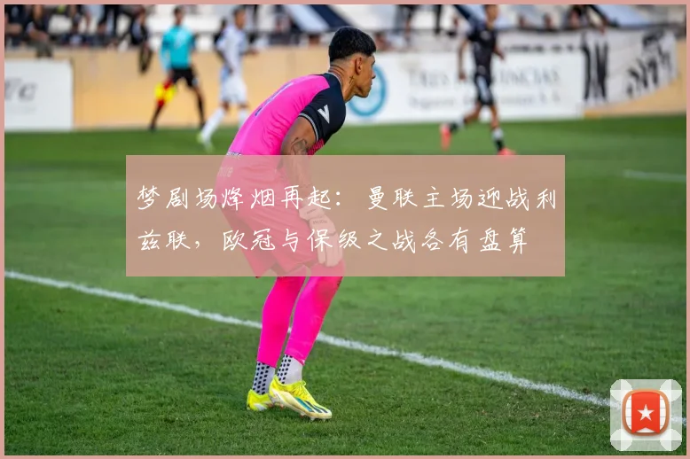 梦剧场烽烟再起：曼联主场迎战利兹联，欧冠与保级之战各有盘算