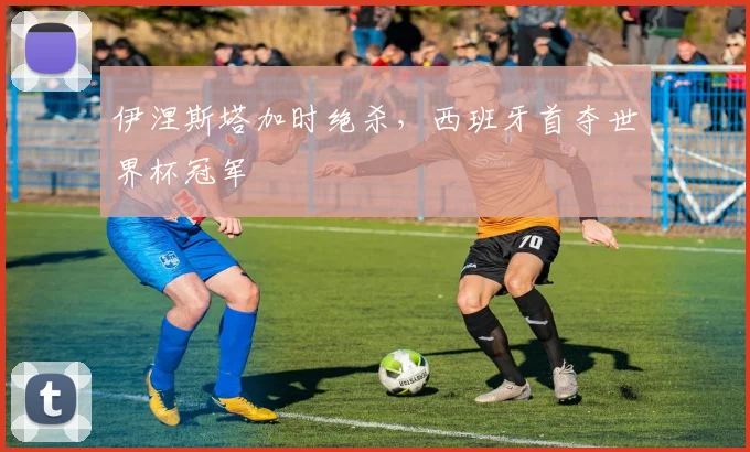 伊涅斯塔加时绝杀,西班牙首夺世界杯冠军