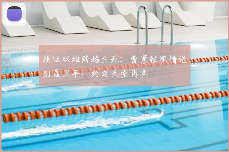 棋坛双雄跨越生死：曹薰铉深情送别聂卫平，约定天堂再弈