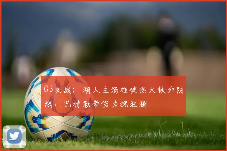 G3决战：湖人主场难破热火铁血防线，巴特勒带伤力挽狂澜