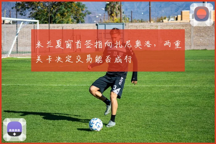 米兰夏窗首签指向扎尼奥洛，两重关卡决定交易能否成行