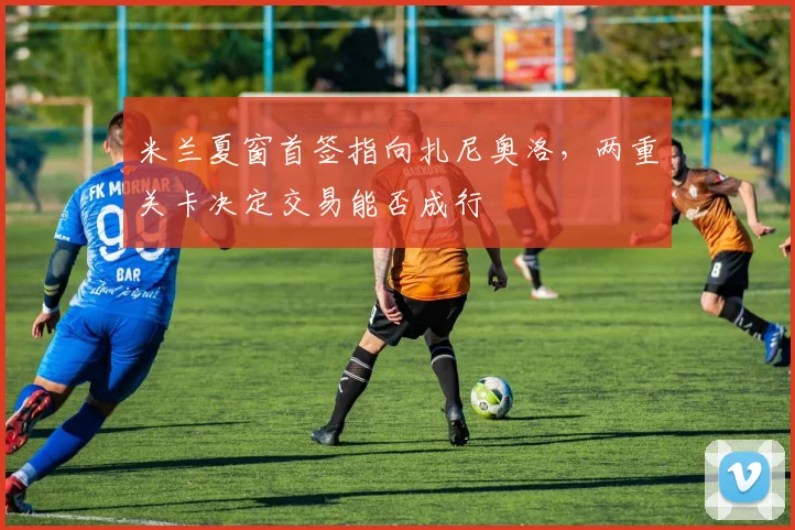 米兰夏窗首签指向扎尼奥洛，两重关卡决定交易能否成行